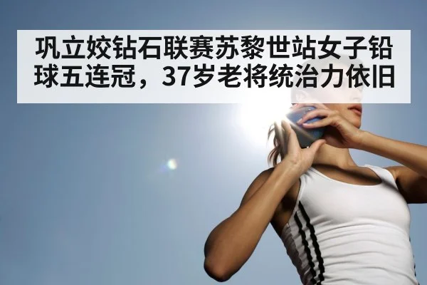 巩立姣钻石联赛苏黎世站女子铅球五连冠，37岁老将统治力依旧