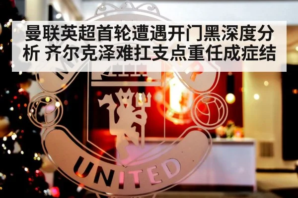曼联英超首轮遭遇开门黑深度分析 齐尔克泽难扛支点重任成症结