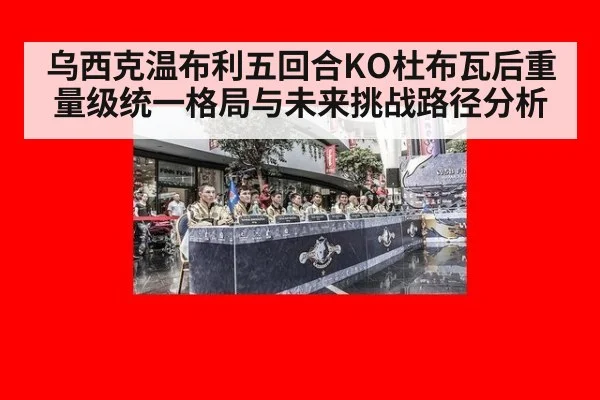 乌西克温布利五回合KO杜布瓦后重量级统一格局与未来挑战路径分析